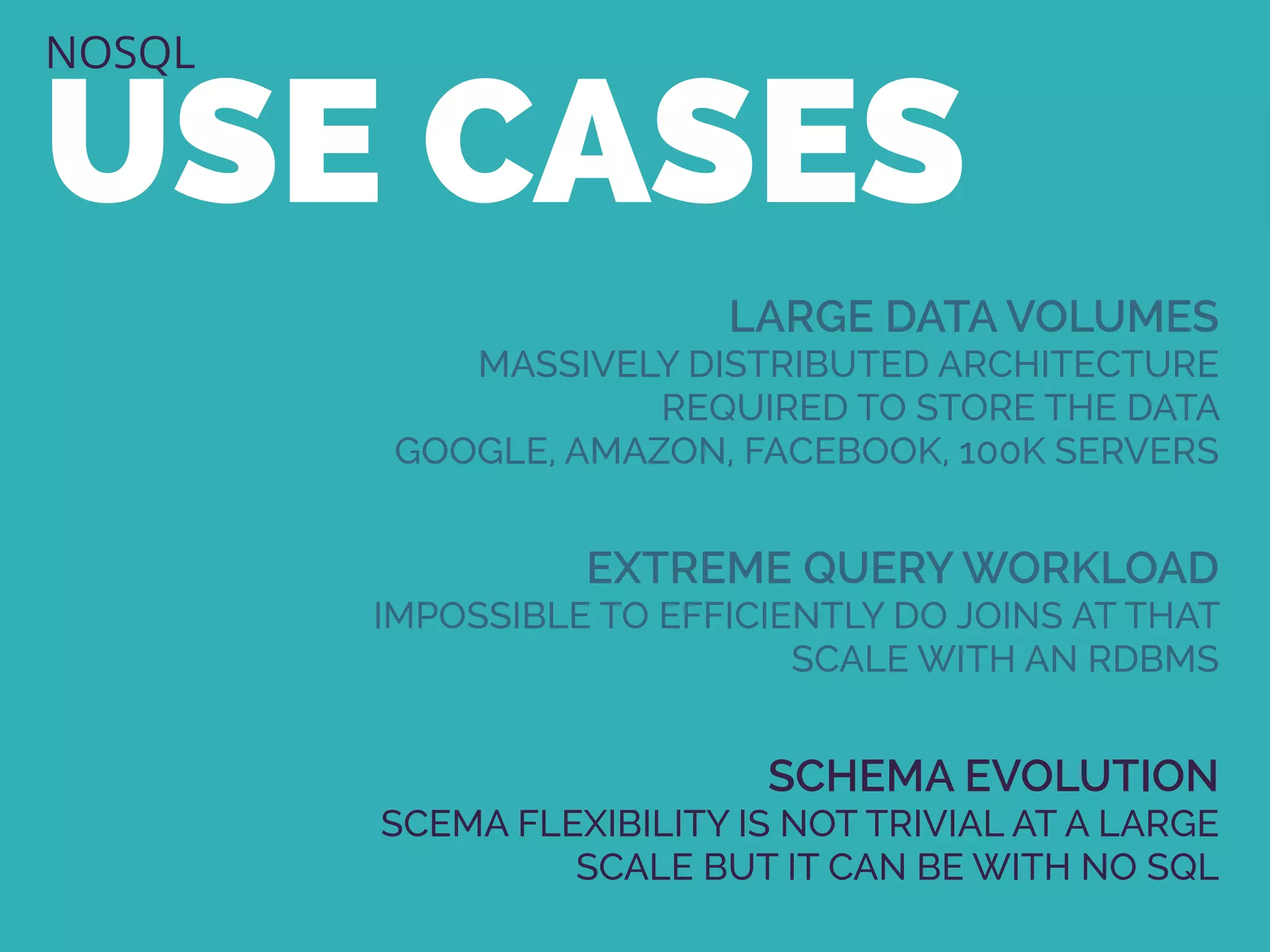NOSQL
USE CASES
LARGE DATA VOLUMES
MASSIVELY DISTRIBUTED ARCHITECTURE
REQUIRED TO STORE THE DATA
GOOGLE, AMAZON, FACEBOOK, 100K SERVERS
EXTREME QUERY WORKLOAD
IMPOSSIBLE TO EFFICIENTLY DO JOINS AT THAT
SCALE WITH AN RDBMS
SCHEMA EVOLUTION
SCEMA FLEXIBILITY IS NOT TRIVIAL AT A LARGE
SCALE BUT IT CAN BE WITH NO SQL
 
