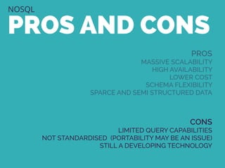 NOSQL
PROS AND CONS
PROS
MASSIVE SCALABILITY
HIGH AVAILABILITY
LOWER COST
SCHEMA FLEXIBILITY
SPARCE AND SEMI STRUCTURED DATA
CONS
LIMITED QUERY CAPABILITIES
NOT STANDARDISED (PORTABILITY MAY BE AN ISSUE)
STILL A DEVELOPING TECHNOLOGY
 