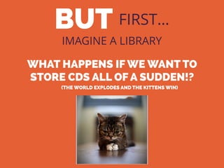 BUT FIRST…
IMAGINE A LIBRARY
WHAT HAPPENS IF WE WANT TO
STORE CDS ALL OF A SUDDEN!?
(THE WORLD EXPLODES AND THE KITTENS WIN)
 