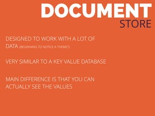DOCUMENT
STORE
DESIGNED TO WORK WITH A LOT OF
DATA (BEGINNING TO NOTICE A THEME?)
VERY SIMILAR TO A KEY VALUE DATABASE
MAIN DIFFERENCE IS THAT YOU CAN
ACTUALLY SEE THE VALUES
 