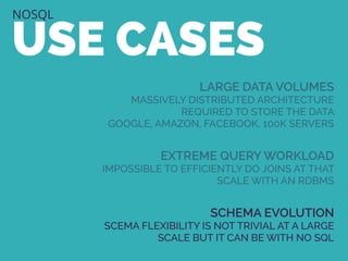 NOSQL
USE CASES
LARGE DATA VOLUMES
MASSIVELY DISTRIBUTED ARCHITECTURE
REQUIRED TO STORE THE DATA
GOOGLE, AMAZON, FACEBOOK, 100K SERVERS
EXTREME QUERY WORKLOAD
IMPOSSIBLE TO EFFICIENTLY DO JOINS AT THAT
SCALE WITH AN RDBMS
SCHEMA EVOLUTION
SCEMA FLEXIBILITY IS NOT TRIVIAL AT A LARGE
SCALE BUT IT CAN BE WITH NO SQL
 
