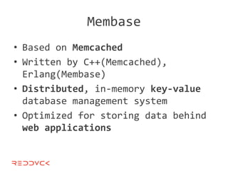 Membase
• Based on Memcached
• Written by C++(Memcached),
  Erlang(Membase)
• Distributed, in-memory key-value
  database management system
• Optimized for storing data behind
  web applications
 