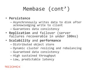Membase (cont’)
• Persistence
  – Asynchronously writes data to disk after
    acknowledging write to client
  – Guarantees data consistency
• Replication and failover (server
  failures recoverable in under 100ms)
• Scalability and performance
  –   Distributed object store
  –   Dynamic cluster resizing and rebalancing
  –   Guaranteed data consistency
  –   High sustained throughput
  –   Low, predictable latency
 