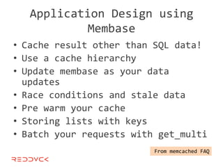 Application Design using
            Membase
• Cache result other than SQL data!
• Use a cache hierarchy
• Update membase as your data
  updates
• Race conditions and stale data
• Pre warm your cache
• Storing lists with keys
• Batch your requests with get_multi
                          From memcached FAQ
 