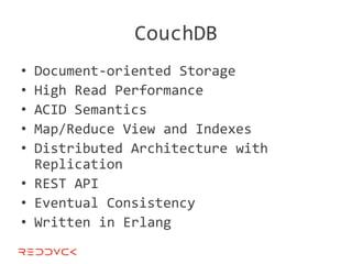 CouchDB
• Document-oriented Storage
• High Read Performance
• ACID Semantics
• Map/Reduce View and Indexes
• Distributed Architecture with
  Replication
• REST API
• Eventual Consistency
• Written in Erlang
 