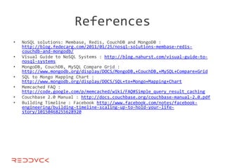 References
•   NoSQL solutions: Membase, Redis, CouchDB and MongoDB :
    http://blog.fedecarg.com/2011/01/25/nosql-solutions-membase-redis-
    couchdb-and-mongodb/
•   Visual Guide to NoSQL Systems : http://blog.nahurst.com/visual-guide-to-
    nosql-systems
•   MongoDB, CouchDB, MySQL Compare Grid :
    http://www.mongodb.org/display/DOCS/MongoDB,+CouchDB,+MySQL+Compare+Grid
•   SQL to Mongo Mapping Chart :
    http://www.mongodb.org/display/DOCS/SQL+to+Mongo+Mapping+Chart
•   Memcached FAQ :
    http://code.google.com/p/memcached/wiki/FAQ#Simple_query_result_caching
•   Couchbase 2.0 Manual : http://docs.couchbase.org/couchbase-manual-2.0.pdf
•   Building Timeline : Facebook http://www.facebook.com/notes/facebook-
    engineering/building-timeline-scaling-up-to-hold-your-life-
    story/10150468255628920
 
