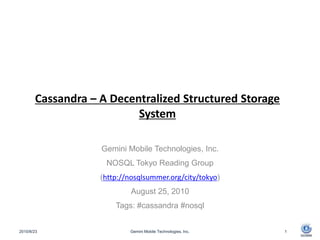 Cassandra – A Decentralized Structured Storage System Gemini Mobile Technologies, Inc. NOSQL Tokyo Reading Group (http://nosqlsummer.org/city/tokyo) August 25, 2010 Tags: #cassandra #nosql 2010/8/23 Gemini Mobile Technologies, Inc. 1 