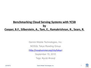 Benchmarking Cloud Serving Systems with YCSBby Cooper, B.F., Silberstein, A., Tam, E., Ramakrishnan, R., Sears, R. Gemini Mobile Technologies, Inc. NOSQL Tokyo Reading Group (http://nosqlsummer.org/city/tokyo) September 15, 2010 Tags: #ycsb #nosql 10.9.11 Gemini Mobile Technologies, Inc. 1 
