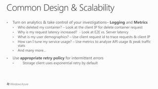 Common Design & Scalability
• Turn on analytics & take control of your investigations– Logging and Metrics
• Who deleted my container? – Look at the client IP for delete container request
• Why is my request latency increased? - Look at E2E vs. Server latency
• What is my user demographics? – Use client request id to trace requests & client IP
• How can I tune my service usage? – Use metrics to analyze API usage & peak traffic
stats
• And many more…
• Use appropriate retry policy for intermittent errors
• Storage client uses exponential retry by default
 