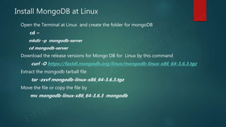 Install MongoDB at Linux
Open the Terminal at Linux and create the folder for mongoDB
cd ~
mkdir –p mongodb-server
cd mongodb-server
Download the release versions for Mongo DB for Linux by this command
curl -O https://fastdl.mongodb.org/linux/mongodb-linux-x86_64-3.6.3.tgz
Extract the mongodb tarball file
tar -zxvf mongodb-linux-x86_64-3.6.3.tgz
Move the file or copy the file by
mv mongodb-linux-x86_64-3.6.3 mongodb
 