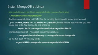 Install MongoDB at Linux
Mongodb Binary in bin file at mongodb folder, you can find that at
~/mongodb-server/mongodb/bin
Add the mongodb binary at PATH first for running the mongodb server from terminal
Open ~/.bash_profile or ~/.bashrc or ~/.profile (if those file are not available you must
create this first), Add the line to end of the file
export PATH=<mongodb-install-directory>/bin:$PATH
Mongodb is install at ~/mongodb-server/mongodb, so
<mongodb-install-directory> = mongodb-server/mongodb
So the full bash PATH entry will be
export PATH = mongodb-server/mongodb/bin:$PATH
 