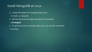 Install MongoDB at Linux
 Create the folder for mongodb data store
~$ mkdir –p /data/db
 Kill the terminal and Open provide the command
~$ mongod
 To get the access to mongo client, you can use this command
~$ mongo
 