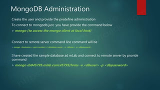 MongoDB Administration
Create the user and provide the predefine administration
To connect to mongodb just you have provide the command below
> mongo (to access the mongo client at local host)
Connect to remote server command line command will be
> mongo <hostname>:<port-number>/<database-name> -u <dbuser> -p <dbpassword>
I have created the sample database ad mLab and connect to remote server by provide
command
> mongo ds045795.mlab.com:45795/hrms -u <dbuser> -p <dbpassword>
 