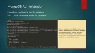 MongoDB Administration
Example of creating the User for database
First I create the normal admin for database
I have created the normal admin using pre-
defined ‘readWrite’ and ‘dbAdmin’, there are
other predefine roles, you can get those
information from built-in roles section-
https://docs.mongodb.com/manual/refere
nce/built-in-roles/#built-in-roles
 