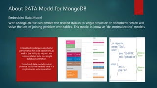 About DATA Model for MongoDB
Embedded Data Model
With MongoDB, we can embed the related data in to single structure or document. Which will
solve the lots of joining problem with tables. This model is know as “de-normalization” models.
Embedded model provides better
performance for read operations, as
well as the ability to request and
retrieve related data in a single
database operation.
Embedded data models make it
possible to update related data in a
single atomic write operation.
 