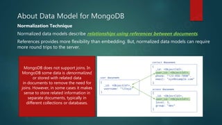 About Data Model for MongoDB
Normalization Technique
Normalized data models describe relationships using references between documents.
References provides more flexibility than embedding. But, normalized data models can require
more round trips to the server.
MongoDB does not support joins. In
MongoDB some data is denormalized,
or stored with related data
in documents to remove the need for
joins. However, in some cases it makes
sense to store related information in
separate documents, typically in
different collections or databases.
 