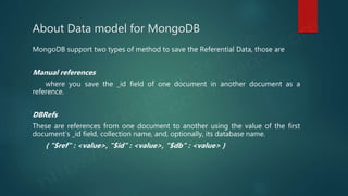 About Data model for MongoDB
MongoDB support two types of method to save the Referential Data, those are
Manual references
where you save the _id field of one document in another document as a
reference.
DBRefs
These are references from one document to another using the value of the first
document’s _id field, collection name, and, optionally, its database name.
{ "$ref" : <value>, "$id" : <value>, "$db" : <value> }
 