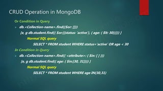 CRUD Operation in MongoDB
Or Condition in Query
 db.<Collection-name>.find({$or: []})
[e, g db.student.find({ $or:[{status: ‘active’}, { age: { $lt: 30}}]}) ]
Normal SQL query
SELECT * FROM student WHERE status=‘active’ OR age < 30
In Condition in Query
 db.<Collection-name>.find({ <attribute>: { $in: [ ] }})
[e, g db.student.find({ age: { $in:[30, 31]}}) ]
Normal SQL query
SELECT * FROM student WHERE age IN(30,31)
 