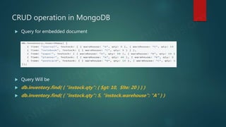 CRUD operation in MongoDB
 Query for embedded document
 Query Will be
 db.inventory.find( { "instock.qty": { $gt: 10, $lte: 20 } } )
 db.inventory.find( { "instock.qty": 5, "instock.warehouse": "A" } )
 