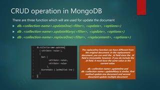 CRUD operation in MongoDB
There are three function which will are used for update the document
 db.<collection-name>.updateOne(<filter>, <update>, <options>)
 db .<collection-name>.updateMany(<filter>, <update>, <options>)
 db .<collection-name>.replaceOne(<filter>, <replacement>, <options>)
The replaceOne function can have different from
the original document. In the replacement
document, you can omit the _id field since the _id
field is immutable; however, if you do include the
_id field, it must have the same value as the
current value.
db.<collection-name>.updateOne and
db.<collection-name>.updateMany is similar, first
method update one document and second
document update multiple document
 