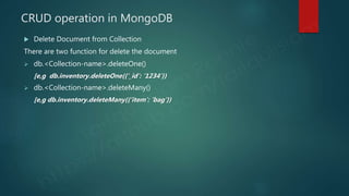 CRUD operation in MongoDB
 Delete Document from Collection
There are two function for delete the document
 db.<Collection-name>.deleteOne()
[e,g db.inventory.deleteOne({‘_id’: ‘1234’})
 db.<Collection-name>.deleteMany()
[e,g db.inventory.deleteMany({‘item’: ‘bag’})
 