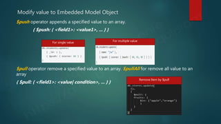 Modify value to Embedded Model Object
$push operator appends a specified value to an array.
{ $push: { <field1>: <value1>, ... } }
$pull operator remove a specified value to an array. $pullAll for remove all value to an
array
{ $pull: { <field1>: <value| condition>, ... } }
For single value For multiple value
Remove Item by $pull
 