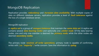 MongoDB Replication
Replication provides redundancy and increases data availability. With multiple copies of
data on different database servers, replication provides a level of fault tolerance against
the loss of a single database server.
MongoDB replication
A replica set is a group of mongos instances that maintain the same data set. A replica set
contains several data bearing nodes and optionally one arbiter node. Of the data bearing
nodes, one and only one member is deemed the primary node, while the other nodes are
deemed secondary nodes.
The primary node receives all write operations, primary node is capable of confirming
writes with { w: "majority" } write concern. Save the information to oplog.
 