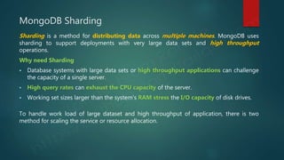 MongoDB Sharding
Sharding is a method for distributing data across multiple machines. MongoDB uses
sharding to support deployments with very large data sets and high throughput
operations.
Why need Sharding
 Database systems with large data sets or high throughput applications can challenge
the capacity of a single server.
 High query rates can exhaust the CPU capacity of the server.
 Working set sizes larger than the system’s RAM stress the I/O capacity of disk drives.
To handle work load of large dataset and high throughput of application, there is two
method for scaling the service or resource allocation.
 