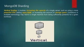MongoDB Sharding
Vertical Scaling, it involves increasing the capacity of a single server, such as using a more
powerful CPU, adding more RAM, or increasing the amount of storage space. Limitations in
available technology may restrict a single machine from being sufficiently powerful for a given
workload.
 