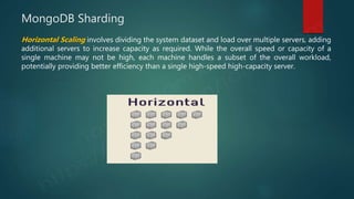 MongoDB Sharding
Horizontal Scaling involves dividing the system dataset and load over multiple servers, adding
additional servers to increase capacity as required. While the overall speed or capacity of a
single machine may not be high, each machine handles a subset of the overall workload,
potentially providing better efficiency than a single high-speed high-capacity server.
 