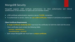 MongoDB Security
MongoDB supports x.509 certificate authentication for client authentication and internal
authentication of the members of replica sets and sharded clusters.
 x.509 certificate authentication requires a secure TLS/SSL connection.
 To authenticate to servers, clients can use x.509 certificates instead of usernames and passwords.
Client Certificate Requirements
 A single Certificate Authority (CA) must issue the certificates for both the client and the server.
 Client certificates must contain the following fields:
keyUsage = digitalSignature
extendedKeyUsage = clientAuth
 Each unique MongoDB user must have a unique certificate.
 