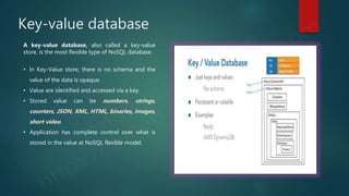 Key-value database
A key-value database, also called a key-value
store, is the most flexible type of NoSQL database.
• In Key-Value store, there is no schema and the
value of the data is opaque.
• Value are identified and accessed via a key.
• Stored value can be numbers, strings,
counters, JSON, XML, HTML, binaries, images,
short video.
• Application has complete control over what is
stored in the value at NoSQL flexible model.
 