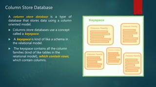 Column Store Database
A column store database is a type of
database that stores data using a column
oriented model.
 Columns store databases use a concept
called a keyspace.
 A keyspace is kind of like a schema in
the relational model.
 The keyspace contains all the column
families (kind of like tables in the
relational model), which contain rows,
which contain columns.
 
