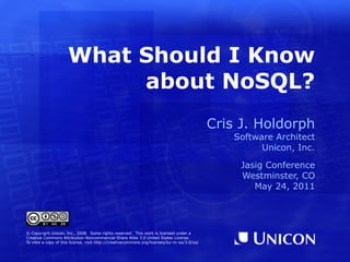 What Should I Know
                          about NoSQL?
                                                                                             Cris J. Holdorph
                                                                                                 Software Architect
                                                                                                       Unicon, Inc.

                                                                                                  Jasig Conference
                                                                                                  Westminster, CO
                                                                                                     May 24, 2011




© Copyright Unicon, Inc., 2008. Some rights reserved. This work is licensed under a
Creative Commons Attribution-Noncommercial-Share Alike 3.0 United States License.
To view a copy of this license, visit http://creativecommons.org/licenses/by-nc-sa/3.0/us/
 