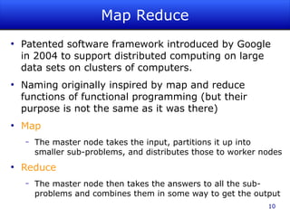 Map Reduce
●
    Patented software framework introduced by Google
    in 2004 to support distributed computing on large
    data sets on clusters of computers.
●
    Naming originally inspired by map and reduce
    functions of functional programming (but their
    purpose is not the same as it was there)
●
    Map
    –   The master node takes the input, partitions it up into
        smaller sub-problems, and distributes those to worker nodes
●
    Reduce
    –   The master node then takes the answers to all the sub-
        problems and combines them in some way to get the output
                                                               10
 