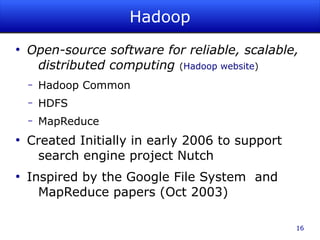 Hadoop
●
    Open-source software for reliable, scalable,
     distributed computing (Hadoop website)
    –   Hadoop Common
    –   HDFS
    –   MapReduce
●
    Created Initially in early 2006 to support
     search engine project Nutch
●
    Inspired by the Google File System and
      MapReduce papers (Oct 2003)

                                                 16
 