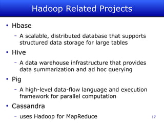 Hadoop Related Projects
●
    Hbase
    –   A scalable, distributed database that supports
        structured data storage for large tables
●
    Hive
    –   A data warehouse infrastructure that provides
        data summarization and ad hoc querying
●
    Pig
    –   A high-level data-flow language and execution
        framework for parallel computation
●
    Cassandra
    –   uses Hadoop for MapReduce                        17
 