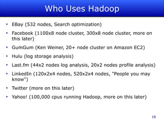 Who Uses Hadoop
●
    EBay (532 nodes, Search optimization)
●
    Facebook (1100x8 node cluster, 300x8 node cluster, more on
    this later)
●
    GumGum (Ken Weiner, 20+ node cluster on Amazon EC2)
●
    Hulu (log storage analysis)
●
    Last.fm (44x2 nodes log analysis, 20x2 nodes profile analysis)
●
    LinkedIn (120x2x4 nodes, 520x2x4 nodes, "People you may
    know")
●
    Twitter (more on this later)
●
    Yahoo! (100,000 cpus running Hadoop, more on this later)



                                                                18
 