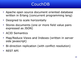 CouchDB
●
    Apache open source document oriented database
    written in Erlang (concurrent programming lang)
●
    Designed to scale horizontally
●
    Stores documents (one or more field value pairs
    expressed as JSON)
●
    ACID Semantics
●
    Map/Reduce Views and Indexes (written in server
    side javascript)
●
    Bi-direction replication (with conflict resolution)
●
    REST API

                                                          19
 