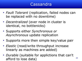 Cassandra
●
    Fault Tolerant (replication, failed nodes can
    be replaced with no downtime)
●
    Decentralized (ever node in cluster is
    identical, no bottlenicks)
●
    Supports either Synchronous or
    Asynchronous update replication
●
    Supports more then simple key/value pair
●
    Elastic (read/write throughput increase
    linearly as machines are added)
●
    Durable (suitable for applictions that can't
                                                    23
    afford to lose data)
 