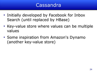 Cassandra
●
    Initially developed by Facebook for Inbox
    Search (until replaced by HBase)
●
    Key-value store where values can be multiple
    values
●
    Some inspiration from Amazon's Dynamo
    (another key-value store)




                                                24
 