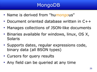 MongoDB
●
    Name is derived from "humongous"
●
    Document oriented database written in C++
●
    Manages collections of JSON-like documents
●
    Binaries available for windows, linux, OS X,
    Solaris
●
    Supports dates, regular expressions code,
    binary data (all BSON types)
●
    Cursors for query results
●
    Any field can be queried at any time
                                                   26
 