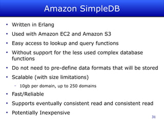 Amazon SimpleDB
●
    Written in Erlang
●
    Used with Amazon EC2 and Amazon S3
●
    Easy access to lookup and query functions
●
    Without support for the less used complex database
    functions
●
    Do not need to pre-define data formats that will be stored
●
    Scalable (with size limitations)
     –   10gb per domain, up to 250 domains
●
    Fast/Reliable
●
    Supports eventually consistent read and consistent read
●
    Potentially Inexpensive
                                                           31
 