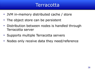 Terracotta
●
    JVM in-memory distributed cache / store
●
    The object store can be persistent
●
    Distribution between nodes is handled through
    Terracotta server
●
    Supports multiple Terracotta servers
●
    Nodes only receive data they need/reference




                                                    38
 