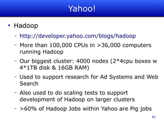 Yahoo!
●
    Hadoop
    –   http://developer.yahoo.com/blogs/hadoop
    –   More than 100,000 CPUs in >36,000 computers
        running Hadoop
    –   Our biggest cluster: 4000 nodes (2*4cpu boxes w
        4*1TB disk & 16GB RAM)
    –   Used to support research for Ad Systems and Web
        Search
    –   Also used to do scaling tests to support
        development of Hadoop on larger clusters
    –   >60% of Hadoop Jobs within Yahoo are Pig jobs
                                                        41
 