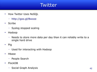Twitter
●
    How Twitter Uses NoSQL
    –   http://goo.gl/Bwxoe
●
    Scribe
    –   Syslog stopped scaling
●
    Hadoop
    –   Needs to store more data per day than it can reliably write to a
        single hard drive
●
    Pig
    –   Used for interacting with Hadoop
●
    Hbase
    –   People Search
●
    FlockDB
    –   Social Graph Analysis                                              42
 