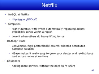 Netflix
    ●
        NoSQL at Netflix
         –   http://goo.gl/SDcsZ
    ●
        SimpleDB
         –   Highly durable, with writes automatically replicated across
             availability zones within a region
         –   Love it when others do heavy lifting for us
●
        Hadoop/HBase
         –   Convenient, high-performance column-oriented distributed
             database solution
         –   HBase makes it really easy to grow your cluster and re-distribute
             load across nodes at runtime
●
        Cassandra
         –   Adding more servers, without the need to re-shard
                                                                            43
 
