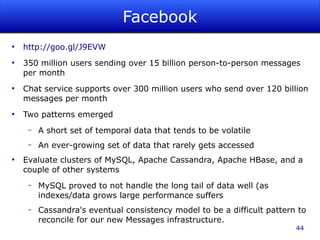 Facebook
●
    http://goo.gl/J9EVW
●
    350 million users sending over 15 billion person-to-person messages
    per month
●
    Chat service supports over 300 million users who send over 120 billion
    messages per month
●
    Two patterns emerged
     –   A short set of temporal data that tends to be volatile
     –   An ever-growing set of data that rarely gets accessed
●
    Evaluate clusters of MySQL, Apache Cassandra, Apache HBase, and a
    couple of other systems
     –   MySQL proved to not handle the long tail of data well (as
         indexes/data grows large performance suffers
     –   Cassandra's eventual consistency model to be a difficult pattern to
         reconcile for our new Messages infrastructure.
                                                                         44
 