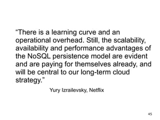 “There is a learning curve and an
operational overhead. Still, the scalability,
availability and performance advantages of
the NoSQL persistence model are evident
and are paying for themselves already, and
will be central to our long-term cloud
strategy.”
           Yury Izrailevsky, Netflix



                                           45
 
