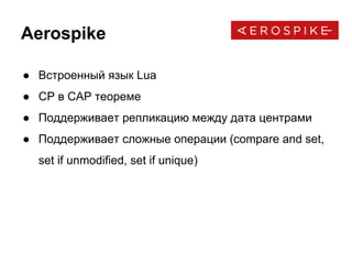 Aerospike
● Встроенный язык Lua
● CP в CAP теореме
● Поддерживает репликацию между дата центрами
● Поддерживает сложные операции (compare and set,
set if unmodified, set if unique)
 